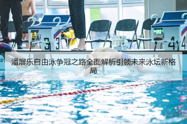 潘展乐自由泳争冠之路全面解析引领未来泳坛新格局